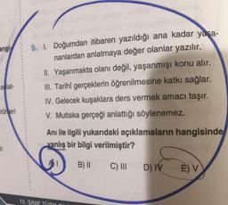 angi
9. I. Doğumdan itibaren yazıldığı ana kadar yaşa-
nanlardan anlatmaya değer olanlar yazılır.
II. Yaşanmakta olanı değil
, yaşanmışı konu alır.
III. Tarihî gerçeklerin öğrenilmesine katkı sağlar.
IV. Gelecek kuşaklara ders vermek amacı taşır.
V. Mutlaka gerçeği anlattığı söylenemez.
aflat-
rürleri
Anı ile ilgili yukarıdaki açıklamaların hangisinde
vanlış bir bilgi verilmiştir?
B) 11
C) III
D) IV
E) v
10. SINIF TÜRK Dini