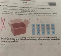 OLASILIK-1
TEST-9
5. Pozitif tam sayıların karesi olarak yazılabilen sayılara pozitif tam kare sayılar denir.
Bir olayın olma olasılığı = İstenilen olası durum sayısı
Tüm olası durum sayısı
Aşağıdaki kutuda 1'den 10'a kadar tam sayılardan ardışık beş tanesinin yazılı olduğu 5 kart var-
dır. Şekildeki gibi 11'den 25'e kadar tam sayıların yazılı olduğu kartlar da aynı kutuya atılıyor.
14
17
20
23
11
12
15
18
21
24
13
16
19
22
25
Bu kutudan rastgele bir kart çekildiğinde kartın üzerinde yazan sayının bir pozitif tam ka-
re sayı olma olasılığı % 20 olduğuna göre başlangıçta bu kutuda bulunan ardışık beş sa-
yıdan en büyüğü kaçtır?
A) 10
B) 9
C) 6
D) 5