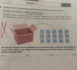 OLASILIK-1
TEST-9
5. Pozitif tam sayıların karesi olarak yazılabilen sayılara pozitif tam kare sayılar denir.
Bir olayın olma olasılığı = İstenilen olası durum sayısı
Tüm olası durum sayısı
Aşağıdaki kutuda 1'den 10'a kadar tam sayılardan ardışık beş tanesinin yazılı olduğu 5 kart var-
dır. Şekildeki gibi 11'den 25'e kadar tam sayıların yazılı olduğu kartlar da aynı kutuya atılıyor.
14
17
20
23
11
12
15
18
21
24
13
16
19
22
25
Bu kutudan rastgele bir kart çekildiğinde kartın üzerinde yazan sayının bir pozitif tam ka-
re sayı olma olasılığı % 20 olduğuna göre başlangıçta bu kutuda bulunan ardışık beş sa-
yıdan en büyüğü kaçtır?
A) 10
B) 9
C) 6
D) 5
