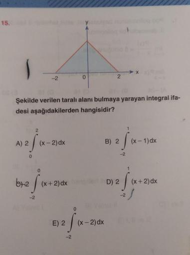 15.
-2
0
2
Şekilde verilen taralı alanı bulmaya yarayan integral ifa-
desi aşağıdakilerden hangisidir?
2
1
A) 2
(x - 2)dx
B) 2
si
(x - 1) dx
-2
0
0
1
62f
ty
(x + 2)dx
D) 2
Ss
(x+2) dx
-2
.
-2
--
E) 2
(x - 2) dx
-2
