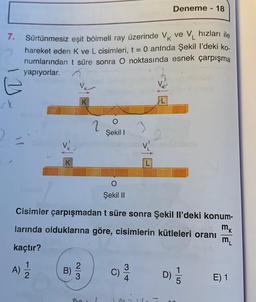 Deneme - 18
7.
Sürtünmesiz eşit bölmeli ray üzerinde VK ve V hızları ile
hareket eden k ve L cisimleri, t = 0 aninda Şekil 1'deki ko.
numlarından t süre sonra o noktasında esnek çarpışma
yapıyorlar.
1 y
AL
2
O
Şekil
3
31E
K
O
Şekil 11
Cisimler çarpışmadan t süre sonra Şekil Il'deki konum-
larında olduklarına göre, cisimlerin kütleleri oranı
mk
m
kaçtır?
)
2
A)
B)
C
C)
AC
D)
E) 1
