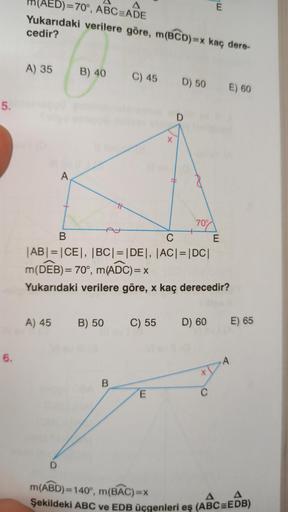 A
m(AED)=70°, ABC=ADE
Yukarıdaki verilere göre, m(BCD)=x kaç dere-
E
cedir?
A) 35
B) 40
C) 45
D) 50
E) 60
5.
D
A
70%
B
C
E
|AB| = |CE|, BC| = |DE|, |AC|=|DC|
m(DEB)= 70°, m(ADC)= X
Yukarıdaki verilere göre, x kaç derecedir?
A) 45
B) 50
C) 55
D) 60
E) 65
6.