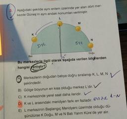 Aşağıdaki şekilde aynı enlem üzerinde yer alan dört mer-
kezde Güneş'in aynı andaki konumları verilmiştir.
M
K
N
BYK
Drk
Doğu
Bati
Bu merkezlerle ilgili olarak aşağıda verilen bilgilerden
hangisi yanlıştır?
A) Merkezlerin doğudan batıya doğru sıralanışı K, L, M, N
şeklindedir.
B) Gölge boyunun en kısa olduğu merkez L'dir. V
C) K merkezinde yerel saat daha ileridir. V
L-N
D) K ve L arasındaki meridyen farkı en fazladır. en az
E) L merkezinin Başlangıç Meridyeni üzerinde olduğu dü-
şünülürse K Doğu, M ve N Batı Yarım Küre'de yer alır.