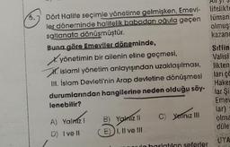 30
Alloy
lifelikte
lüman
olmuş
kazand
Dört Halife seçimle yönetime gelmişken, Emevi-
ler döneminde halifelik babadan oğula geçen
saltanata dönüşmüştür.
Buna göre Emeviler döneminde,
X. yönetimin bir ailenin eline geçmesi,
XV. islami yönetim anlayışından uzaklaşılması,
III. İslam Devleti'nin Arap devletine dönüşmesi
durumlarından hangilerine neden olduğu söy-
lenebilir?
Siffin
Valisi
likten
larico
Hake
lar Si
Eme
lar)
olma
düle
C) Yalnız III
A) Yalmiz!
D) Ive II
B) Yomizli
E1, Il ve III
ona basatilan seferler