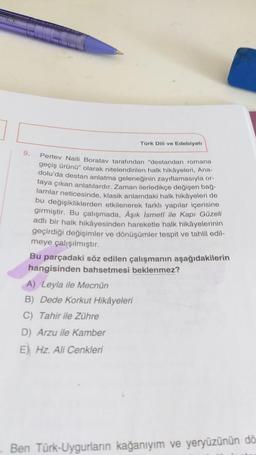 Türk Dili ve Edebiyatı
9.
Pertev Naili Boratav tarafından "destandan romana
geçiş ürünü" olarak nitelendirilen halk hikayeleri, Ana-
dolu'da destan anlatma geleneğinin zayıflamasıyla or-
taya çıkan anlatılardir. Zaman ilerledikçe değişen bağ-
lamlar neticesinde, klasik anlamdaki halk hikâyeleri de
bu değişikliklerden etkilenerek farkli yapılar içerisine
girmiştir. Bu çalışmada, Aşık İsmeti ile Kapı Güzeli
adlı bir halk hikâyesinden hareketle halk hikâyelerinin
geçirdiği değişimler ve dönüşümler tespit ve tahlil edil-
meye çalışılmıştır.
Bu parçadaki söz edilen çalışmanın aşağıdakilerin
hangisinden bahsetmesi beklenmez?
A) Leyla ile Mecnûn
B) Dede Korkut Hikâyeleri
C) Tahir ile Zühre
D) Arzu ile Kamber
E) Hz. Ali Cenkleri
Ben Türk-Uygurların kağanıyım ve yeryüzünün dö
