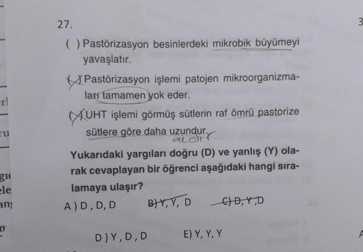 27.
( ) Pastörizasyon besinlerdeki mikrobik büyümeyi
yavaşlatır.
Pastörizasyon işlemi patojen mikroorganizma-
larr tamamen yok eder.
UHT İşlemi görmüş sütlerin raf ömrü pastorize
sütlere göre daha uzundur.
ru
aldir
gi
Yukarıdaki yargıları doğru (D) ve yanl