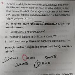 7. 1933'te devletçilik ilkesinin fiilen uygulanmaya başlaması
ile ülkedeki maden yataklarından birçoğu işletmeye açıl-
mış, başta Karabük Demir Çelik Fabrikası olmak üzere
çok sayıda fabrika kurulmuş, bayındırlık hizmetlerinde
büyük gelişme olmuştur.
Bu bi