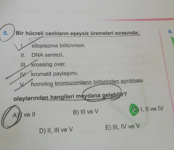 5.
Bir hücreli canlıların eşeysiz üremeleri sırasında;
8.
sitoplazma bölünmesi,
II.
DNA sentezi,
III. krossing over,
IV. kromatit paylaşımı,
v homolog kromozomların birbirinden ayrılması
olaylarından hangileri meydana gelebilir?
C) 1, Il ve IV
AYI ve II
B)