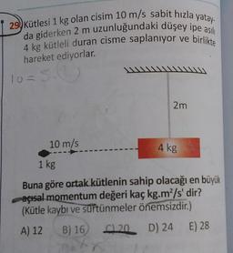 29 Kütlesi 1 kg olan cisim 10 m/s sabit hızla yatay-
da giderken 2 m uzunluğundaki düşey ipe asili
4 kg kütleli duran cisme saplanıyor ve birlikte
hareket ediyorlar.
W
10 = 5.0
2m
10 m/s
4 kg
1 kg
Buna göre ortak kütlenin sahip olacağı en büyük
açısal momentum değeri kaç kg.m”/s' dir?
(Kütle kaybı ve surtünmeler önemsizdir.)
A) 12
B) 16 20 D) 24 E) 28