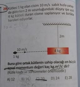 29 Kütlesi 1 kg olan cisim 10 m/s sabit hızla yatay-
da giderken 2 m uzunluğundaki düşey ipe asili
4 kg kütleli duran cisme saplanıyor ve birlikte
hareket ediyorlar.
W
10 = 5.0
2m
10 m/s
4 kg
1 kg
Buna göre ortak kütlenin sahip olacağı en büyük
açısal momentum değeri kaç kg.m”/s' dir?
(Kütle kaybı ve surtünmeler önemsizdir.)
A) 12
B) 16 20 D) 24 E) 28
