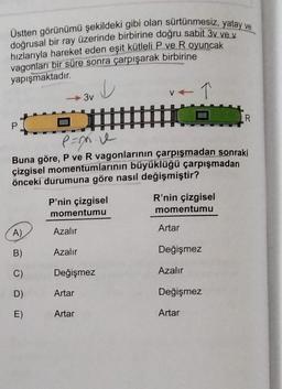 Üstten görünümü şekildeki gibi olan sürtünmesiz, yatay ve
doğrusal bir ray üzerinde birbirine doğru sabit 3v ve v
hızlarıyla hareket eden eşit kütleli P ve R oyuncak
vagonları bir süre sonra çarpışarak birbirine
yapışmaktadır
.
V
3v
R
P
.
Pane
Buna göre, P ve R vagonlarının çarpışmadan sonraki
çizgisel momentumlarının büyüklüğü çarpışmadan
önceki durumuna göre nasıl değişmiştir?
P'nin çizgisel
momentumu
R'nin çizgisel
momentumu
Azalır
Artar
A)
B)
Azalır
Değişmez
C)
Değişmez
Azalır
D)
Artar
Değişmez
E)
Artar
Artar