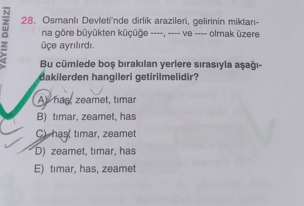 YAYIN DENİZİ
28. Osmanlı Devleti'nde dirlik arazileri, gelirinin miktarı-
na göre büyükten küçüğe ----, ve - olmak üzere
üçe ayrılırdı.
Bu cümlede boş bırakılan yerlere sırasıyla aşağı-
dakilerden hangileri getirilmelidir?
AY has, zeamet, timar
B) timar, z