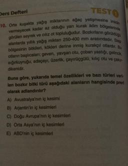 TESTO
Ders Defteri
10. Orta kuşakta yağış miktarının ağaç yetişmesine imkan
vermeyecek kadar az olduğu yarı kurak iklim bölgelerinde
alanlarda yillik yağış miktan 250-400 mm arasındadır. Step
görülen seyrek ve cılız ot topluluğudur. Bozkırların görüldüğü
b