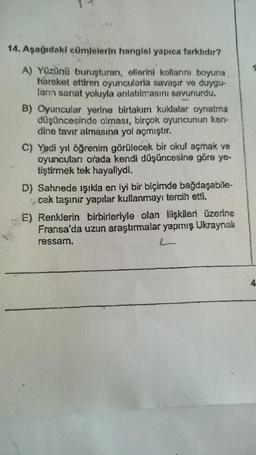 14. Aşağıdaki cümlelerin hangisi yapıca farklıdır?
1
A) Yüzünü buruşturan, ellerini kollarını boyuna
hareket ettiren oyuncularla savaşır ve duygu-
ların sanat yoluyla anlatılmasını savunurdu.
B) Oyuncular yerine birtakım kulalar oynatma
düşüncesinde olması, birçok oyuncunun ken-
dine tavır almasına yol açmıştır.
C) Yedi yıl öğrenim görülecek bir okul açmak ve
oyuncuları orada kendi düşüncesine göre ye-
tiştirmek tek hayaliydi.
D) Sahnede işıkla en iyi bir biçimde bağdaşabile-
cek taşınır yapılar kullanmayı tercih etti.
E) Renklerin birbirleriyle olan ilişkileri üzerine
Fransa'da uzun araştırmalar yapmış Ukraynak
ressam.