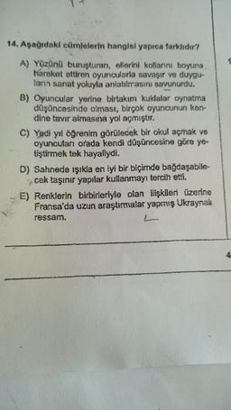 14. Aşağıdaki cümlelerin hangisi yapıca farklıdır?
1
A) Yüzünü buruşturan, ellerini kollarını boyuna
hareket ettiren oyuncularla savaşır ve duygu-
ların sanat yoluyla anlatılmasını savunurdu.
B) Oyuncular yerine birtakım kulalar oynatma
düşüncesinde olması, birçok oyuncunun ken-
dine tavır almasına yol açmıştır.
C) Yedi yıl öğrenim görülecek bir okul açmak ve
oyuncuları orada kendi düşüncesine göre ye-
tiştirmek tek hayaliydi.
D) Sahnede işıkla en iyi bir biçimde bağdaşabile-
cek taşınır yapılar kullanmayı tercih etti.
E) Renklerin birbirleriyle olan ilişkileri üzerine
Fransa'da uzun araştırmalar yapmış Ukraynak
ressam.
