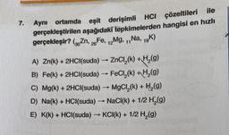 7.
Aynı ortamda eşit derişimli HCI çözeltileri ile
gerçekleştirilen aşağıdaki tepkimelerden hangisi en hızlı
gerçekleşir? (Zn, Fe, Mg, ,,Na, 19K)
26
12
11
-
A) Zn(k) + 2HCl(suda) → ZnCl,(k) +H (9)
B) Fe(k) + 2HCl(suda) - FeCl (k) + H (9)
C) Mg(k) + 2HCl(suda) → MgCl,(k) + H (9)
D) Na(k) + HCl(suda) - NaCl(k) + 1/2 H (9)
E) K(k) + HCl(suda) → KCI(K) + 1/2 H (9)
-
>
