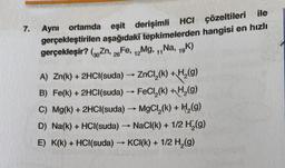 7.
Aynı ortamda eşit derişimli HCI çözeltileri ile
gerçekleştirilen aşağıdaki tepkimelerden hangisi en hızlı
gerçekleşir? (Zn, Fe, Mg, ,,Na, 19K)
26
12
11
-
A) Zn(k) + 2HCl(suda) → ZnCl,(k) +H (9)
B) Fe(k) + 2HCl(suda) - FeCl (k) + H (9)
C) Mg(k) + 2HCl(suda) → MgCl,(k) + H (9)
D) Na(k) + HCl(suda) - NaCl(k) + 1/2 H (9)
E) K(k) + HCl(suda) → KCI(K) + 1/2 H (9)
-
>
