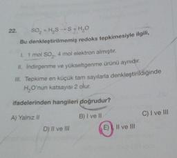 22.
So, +HS S+HO
Bu denkleştirilmemiş redoks tepkimesiyle ilgili,
1. 1 mol so,. 4 mol elektron almıştır.
II
. Indirgenme ve yükseltgenme ürünü aynıdır.
III. Tepkime en küçük tam sayılarla denkleştirildiğinde
H, O'nun katsayısı 2 olur.
ifadelerinden hangileri doğrudur?
A) Yalnız il
B) I ve II
C) I ve III
D) Il ve IN
E) II ve III