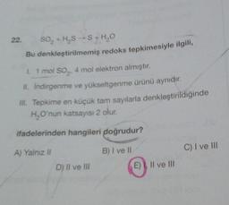 22.
So, +HS S+HO
Bu denkleştirilmemiş redoks tepkimesiyle ilgili,
1. 1 mol so,. 4 mol elektron almıştır.
II
. Indirgenme ve yükseltgenme ürünü aynıdır.
III. Tepkime en küçük tam sayılarla denkleştirildiğinde
H, O'nun katsayısı 2 olur.
ifadelerinden hangileri doğrudur?
A) Yalnız il
B) I ve II
C) I ve III
D) Il ve IN
E) II ve III
