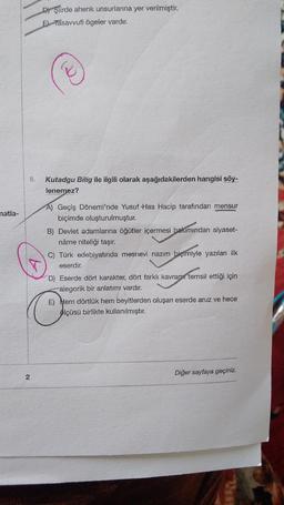 D) Şiirde ahenk unsurlarına yer verilmiştir.
El Tasavvufi ögeler vardır.
Kutadgu Bilig ile ilgili olarak aşağıdakilerden hangisi söy-
lenemez?
natla-
A) Geçiş Dönemi'nde Yusuf Has Hacip tarafından mensur
biçimde oluşturulmuştur.
B) Devlet adamlarına öğütler içermesi bakımından siyaset-
nâme niteliği taşır.
C) Türk edebiyatında mesnevi nazım biçimiyle yazılan ilk
eserdir.
D) Eserde dört karakter, dört farklı kavramı temsil ettiği için
alegorik bir anlatımı vardır.
E) Hem dörtlük hem beyitlerden oluşan eserde aruz ve hece
ölçüsü birlikte kullanılmıştır.
Diğer sayfaya geçiniz.
2
