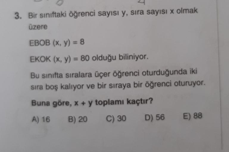 3. Bir siniftaki öğrenci sayısı y, sira sayısı x olmak
üzere
EBOB (x, y) = 8
EKOK (x, y) = 80 olduğu biliniyor.
Bu sınıfta sıralara üçer öğrenci oturduğunda iki
sira boş kalıyor ve bir sıraya bir öğrenci oturuyor.
Buna göre, x + y toplamı kaçtır?
A) 16
B)