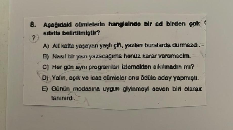 8. Aşağıdaki cümlelerin hanglainde bir ad birden çok
etfatla belirtilmiştir?
A) Ali katta yaşayan yagh çit, yazlan buralarda durmazdi.
B) Nesil Dk yaz yazacagme rendz karar veremedim.
Her gun eyni programkan Izlemekten sikilmedin mi?
D) Yalın, açık ve kasa