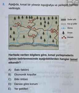 2.
Aşağıda, kırsal bir yörenin topoğrafya ve yerleşim haritası
verilmiştir.
Devlet yolu
Köy içi yollar
Akarsu
Orman
Mahalle
Haritada verilen bilgilere göre, kırsal yerleşmelerin
tipinin belirlenmesinde aşağıdakilerden hangisi temel
etkendir?
A) Bakı faktörü
B) Ekonomik koşullar
C) Bitki örtüsü
D) Denize göre konum
E) Yer şekilleri