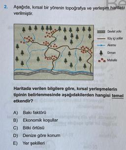 2.
Aşağıda, kırsal bir yörenin topoğrafya ve yerleşim haritası
verilmiştir.
Devlet yolu
Köy içi yollar
Akarsu
Orman
Mahalle
Haritada verilen bilgilere göre, kırsal yerleşmelerin
tipinin belirlenmesinde aşağıdakilerden hangisi temel
etkendir?
A) Bakı faktörü
B) Ekonomik koşullar
C) Bitki örtüsü
D) Denize göre konum
E) Yer şekilleri
