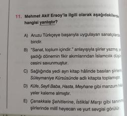 11. Mehmet Akif Ersoy'la ilgili olarak aşağıdakilerde
hangisi yanlıştır?
A) Aruzu Türkçeye başarıyla uygulayan sanatçılarda
biridir.
B) "Sanat, toplum içindir." anlayışıyla şiirler yazmış, ya
şadığı dönemin fikir akımlarından İslamcılık düşün
cesini savunmuştur.
C) Sağlığında yedi ayrı kitap hâlinde basılan şiirlerin
Süleymaniye Kürsüsünde adlı kitapta toplamıştır
.
D) Küfe, Seyfi Baba, Hasta, Meyhane gibi manzum hika
yeler kaleme almıştır.
E) Çanakkale Şehitlerine, İstiklal Marşı gibi tanınma
şiirlerinde millî heyecan ve yurt sevgisi görülür.