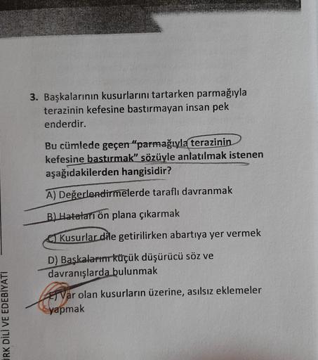 3. Başkalarının kusurlarını tartarken parmağıyla
terazinin kefesine bastırmayan insan pek
enderdir.
Bu cümlede geçen "parmağıyla terazinin
kefesine bastırmak” sözüyle anlatılmak istenen
aşağıdakilerden hangisidir?
A) Değerlendirmelerde taraflı davranmak
B)