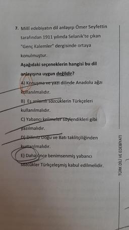 7. Millî edebiyatın dil anlayışı Ömer Seyfettin
tarafından 1911 yılında Selanik'te çıkan
"Genç Kalemler" dergisinde ortaya
konulmuştur.
Aşağıdaki seçeneklerin hangisi bu dil
anlayışına uygun değildir?
A) Konuşma ve yazı dilinde Anadolu ağzı
kullanılmalıdır.
B) Eş anlamlı sözcüklerin Türkçeleri
kullanılmalıdır.
C) Yabancı kelimeler söylendikleri gibi
yazılmalıdır.
D) Dilimiz Doğu ve Batı taklitçiliğinden
kurtarılmalıdır.
E) Daha ince benimsenmiş yabancı
sozcükler Türkçeleşmiş kabul edilmelidir.
TURK DILI VE EDEBIYATI