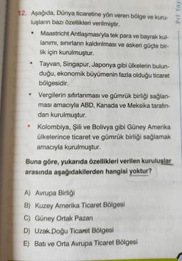 Prf Yay
12. Aşağıda, Dünya ticaretine yön veren bölge ve kuru-
luşların bazı özellikleri verilmiştir.
Maastricht Antlaşması'yla tek para ve bayrak kul-
lanımı, sınırların kaldırılması ve askeri güçte bir-
lik için kurulmuştur.
Tayvan, Singapur, Japonya gib