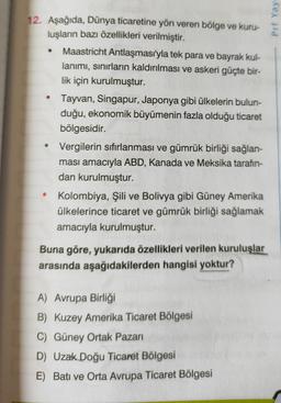 Prf Yay
12. Aşağıda, Dünya ticaretine yön veren bölge ve kuru-
luşların bazı özellikleri verilmiştir.
Maastricht Antlaşması'yla tek para ve bayrak kul-
lanımı, sınırların kaldırılması ve askeri güçte bir-
lik için kurulmuştur.
Tayvan, Singapur, Japonya gibi ülkelerin bulun-
duğu, ekonomik büyümenin fazla olduğu ticaret
bölgesidir.
Vergilerin sıfırlanması ve gümrük birliği sağlan-
ması amacıyla ABD, Kanada ve Meksika tarafın-
dan kurulmuştur.
Kolombiya, Şili ve Bolivya gibi Güney Amerika
ülkelerince ticaret ve gümrük birliği sağlamak
amacıyla kurulmuştur.
.
Buna göre, yukarıda özellikleri verilen kuruluşlar
arasında aşağıdakilerden hangisi yoktur?
A) Avrupa Birliği
B) Kuzey Amerika Ticaret Bölgesi
C) Güney Ortak Pazarı
D) Uzak Doğu Ticaret Bölgesi
E) Batı ve Orta Avrupa Ticaret Bölgesi
