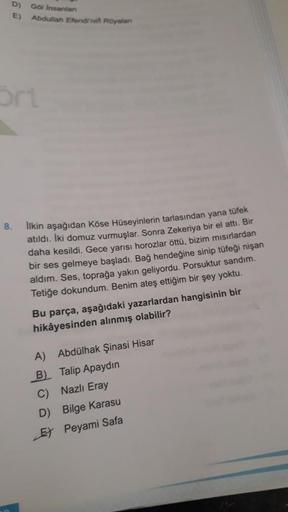 D)
E)
Go Insanian
Abdullah Efendi'ni Rüyalan
Sri
8.
Ilkin aşağıdan Köse Hüseyinlerin tarlasından yana tüfek
atıldı. Iki domuz vurmuşlar. Sonra Zekeriya bir el attı. Bir
daha kesildi. Gece yarısı horozlar öttü, bizim mısırlardan
bir ses gelmeye başladı. Bağ