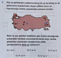 8.
Köy ve şehirlerden uzakta kurulmuş bir ya da birkaç ev ile
geniş tarım arazilerinden oluşan çiftlikler tarım ve
hayvancılığın birlikte yapılabildiği yerleşme türüdür.
mano Boller
os
IVO
062 124
Ookm
İklim ve yer şekilleri özellikleri göz önüne alındığında,
yukarıdaki haritada numaralandırılarak koyu renkle
gösterilen alanlardan hangilerinde çiftlik
yerleşmelerine daha az rastlanılır?
A) I ve II
B) II ve III
C) II ve V
D) III ve IV
E) IV ve V
