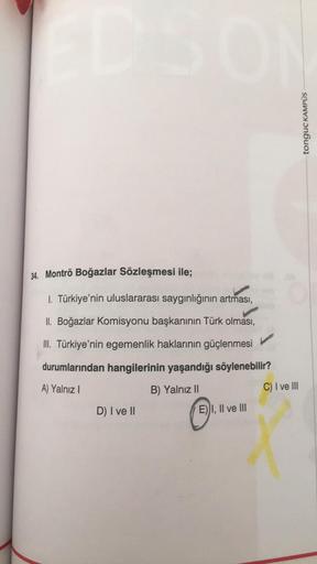 tonguç KAMPUS
34. Montrö Boğazlar Sözleşmesi ile;
1. Türkiye'nin uluslararası saygınlığının artması
,
II. Boğazlar Komisyonu başkanının Türk olması,
III. Türkiye'nin egemenlik haklarının güçlenmesi
durumlarından hangilerinin yaşandığı söylenebilir?
A) Yalnız
B) Yalnız II
C) I ve III
D) I ve II
E) I, II ve III