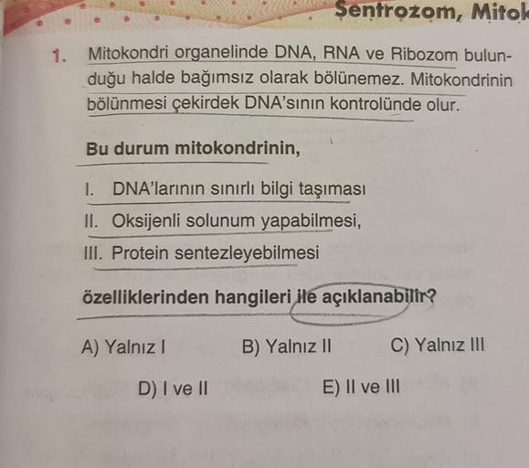 Şentrożom, Mitok
1. Mitokondri organelinde DNA, RNA ve Ribozom bulun-
duğu halde bağımsız olarak bölünemez. Mitokondrinin
bölünmesi çekirdek DNA'sının kontrolünde olur.
Bu durum mitokondrinin,
1. DNA'larının sınırlı bilgi taşıması
II. Oksijenli solunum yap