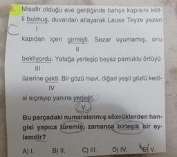 B. Misafir olduğu eve geldiğinde bahçe kapısını Kilit
li bulmuş, duvardan atlayarak Lause Teyze yazan
C
kapıdan içeri girmişti. Sezar uyumamış, onu
II
bekliyordu. Yatağa yerleşip beyaz pamuklu örtüyü
III
üzerine çekti. Bir gözü mavi, diğeri yeşil gözlü kedi-
IV
si sıçrayıp yanına yerleşti.
CV
Bu parçadaki numaralanmış sözcüklerden han-
gisi yapıca türemiş, zamanca birleşik bir ey-
lemdir?
A).
B) II.
C) III.
D)
D) IV. v
