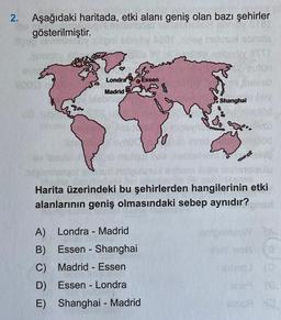 2. Aşağıdaki haritada, etki alanı geniş olan bazı şehirler
gösterilmiştir.
Londra
Essen
Madrid
Shanghai
Harita üzerindeki bu şehirlerden hangilerinin etki
alanlarının geniş olmasındaki sebep aynıdır?
-
-
A) Londra - Madrid
B) Essen - Shanghai
C) Madrid - Essen
D) Essen - Londra
E) Shanghai - Madrid