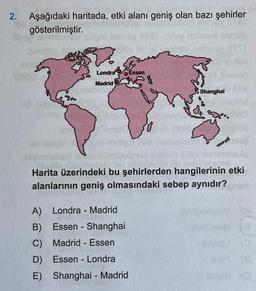 2. Aşağıdaki haritada, etki alanı geniş olan bazı şehirler
gösterilmiştir.
Londra
Essen
Madrid
Shanghai
Harita üzerindeki bu şehirlerden hangilerinin etki
alanlarının geniş olmasındaki sebep aynıdır?
-
-
A) Londra - Madrid
B) Essen - Shanghai
C) Madrid - Essen
D) Essen - Londra
E) Shanghai - Madrid
