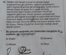 13. Öteden beri Necati Cumalı'nın şiirinde kişisel
duygularımızın bir yankısını, yaşamın güzelliklerini,
aşkın övgüsünü günlük gerçeklerin akışı içinde buluruz.
Güneş Çizgisi de gerek konu gerek söyleyiş
bakımından şairin önceki şiirlerinden önemli bir
değişiklik getirmiyor. Ancak zamanın geçişiyle aşk,
yalnızlık gibi kişisel duyumlara ve yaşamanın sevilmeye,
övülmeye değer yönlerine anıların ardından özlemli bir
bakış sunuyor. Bununla birlikte sıla acisini andıran derin
bir duygu, Güneş Çizgisi'nin önemli bir özelliği olarak
dikkati çekiyor.
Bu parçada aşağıdaki yazı türlerinden hangisine ait
özellikler ağır basmaktadır?
A) Eleştiri
B) Deneme
C) Makale
D) Fikra
E) Günlük
