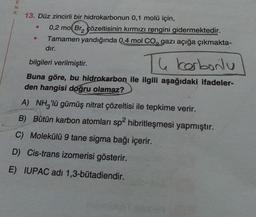 E
N
K
13. Düz zincirli bir hidrokarbonun 0,1 molü için,
0,2 mol Bra çözeltisinin kırmızı rengini gidermektedir.
Tamamen yandığında 0,4 mol Co, gazı açığa çıkmakta-
dır.
e
The Kerbonlu
bilgileri verilmiştir.
Buna göre, bu hidrokarbon ile ilgili aşağıdaki ifadeler-
den hangisi doğru olamaz?
A) NH 'lü gümüş nitrat çözeltisi ile tepkime verir.
B) Bütün karbon atomları sp2 hibritleşmesi yapmıştır.
C) Molekülü 9 tane sigma bağı içerir.
D) Cis-trans izomerisi gösterir.
E) IUPAC adı 1,3-butadiendir.
