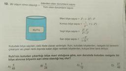 10. Bir olayın olma olasılığı
İstenilen olası durumların sayısı
Tüm olası durumların sayısı
KUTU
Mavi bilye sayısı =
2²- (-2)3 – 20
1
Kırmızı bilye sayısı = +(-22)
2-3
23. 23
Yeşil bilye sayısı =
23+ 23
- 20
Sari bilye sayısı =
(-3) -3
Kutudaki bilye sayıları, üslü ifade olarak verilmiştir. Ruhi, kutudaki bilyelerden, rastgele bir tanesini
çıkarıyor ve çıkan renk dışında kalan diğer renkteki bilyelerden, kutuya birer tane ekliyor.
Ruhi'nin kutudan çıkarttığı bilye mavi olduğuna göre, son durumda kutudan rastgele bir
bilye alınırsa bilyenin sarı olma olasılığı kaç olur?
5
27
5
A)
48
B)
C)
7
12
D)
24
46
