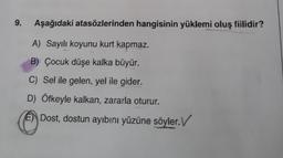 9.
Aşağıdaki atasözlerinden hangisinin yüklemi oluş fiilidir?
A) Sayılı koyunu kurt kapmaz.
B) Çocuk düşe kalka büyür.
C) Sel ile gelen, yel ile gider.
D) Öfkeyle kalkan, zararla oturur.
E) Dost, dostun ayıbını yüzüne söyler. V