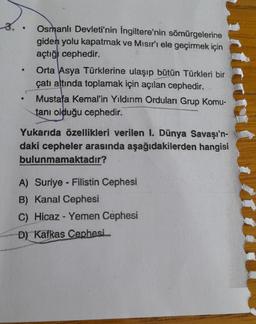 .
3.
Osmanlı Devleti'nin İngiltere'nin sömürgelerine
giden yolu kapatmak ve Mısır'ı ele geçirmek için
açtığı cephedir.
Orta Asya Türklerine ulaşıp bütün Türkleri bir
çatı altında toplamak için açılan cephedir.
Mustafa Kemal'in Yıldırım Orduları Grup Komu-
tanı olduğu cephedir.
Yukarıda özellikleri verilen I. Dünya Savaşı'n-
daki cepheler arasında aşağıdakilerden hangisi
bulunmamaktadır?
A) Suriye - Filistin Cephesi
B) Kanal Cephesi
C) Hicaz - Yemen Cephesi
D) Kafkas Cephesi.