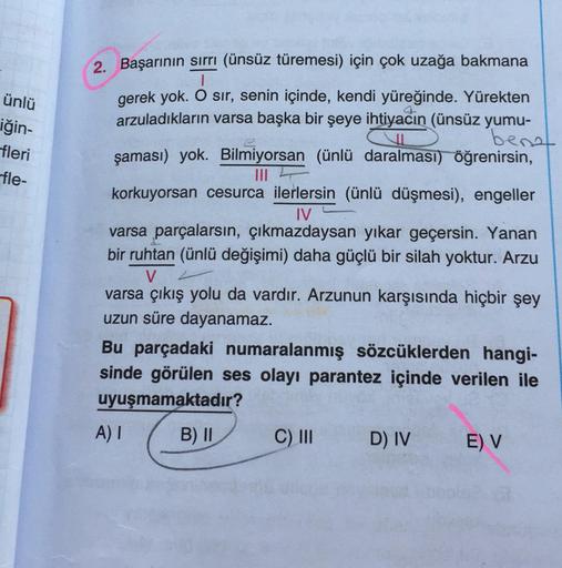 ünlü
2. Başarının sirri (ünsüz türemesi) için çok uzağa bakmana
I
gerek yok. O sır, senin içinde, kendi yüreğinde. Yürekten
arzuladıkların varsa başka bir şeye ihtiyacın (ünsüz yumu-
berot
şaması) yok. Bilmiyorsan ünlü daralmasi) öğrenirsin,
iğin-
fleri
fl