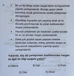 8.
Bir ya da birkaç evden oluşan tarım ve hayvancılık
yapılan yerleşmelerdir. Birçoğu geçici olarak
kurulmuş ancak günümüzde sürekli yerleşmeye
dönüşmüştür.
Küçükbaş hayvanlar için yapılmış etrafı çit ve
duvarla çevrili barınak ile çoban kulübesinden
oluşan yerleşmelerdir.
Hayvan yetiştirmek için köylerden uzakta kurulan
bir ev ve ahırdan oluşan yerleşmelerdir.
Daha çok göçebe hayatı yaşayan insanlar
tarafından kullanılan, birkaç çadırdan oluşan ve
hayvancılık faaliyetlerinin yapıldığı geçici
yerleşmelerdir.
Yukarıda, köy altı yerleşmeleri özelliklerinden hangisi
ile ilgili bir bilgi aşağıda yoktur?
A) Mezra
B) Ağil
C) Kom
D) Oba
E) Divan