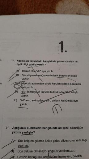 1.
10. Aşağıdaki cümlelerin hangisinde yazım kuralları ile
ilgili bilgi yanlışı vardır?
-
en
AN Bağlaç olan "de" ayrı yazılır.
B) Ses düşmesine uğrayan birleşik sözcükler bitişik
yazılır.
Yiyecek adlarından biriyle kurulan birleşik sözcükler
ayrı yazılır.