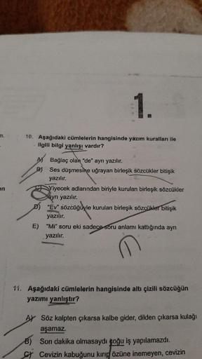 1.
10. Aşağıdaki cümlelerin hangisinde yazım kuralları ile
ilgili bilgi yanlışı vardır?
-
en
AN Bağlaç olan "de" ayrı yazılır.
B) Ses düşmesine uğrayan birleşik sözcükler bitişik
yazılır.
Yiyecek adlarından biriyle kurulan birleşik sözcükler
ayrı yazılır.
