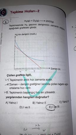 Tepkime Hızları-2
?
H2(g) + Cl2(g)
5.
2HCl(g)
Tepkimesinde H2 gazının derişiminin zamanla dečjeita
7.
aşağıdaki grafikteki gibidir.
H2'nin derişimi (mol/L)
Orbital Yayınları
Zaman (s)
4
5
Çizilen grafikle ilgili,
1. Tepkimenin anlık hizi zamanla azalır.
H. Zaman - derişim grafiğine t anında çizilen teğetin eğimi
ortalama hızı verir.
111. Tepkimenin başlangıç hızı en yüksektir.
yargılarından hangileri doğrudur?
A) Yalnız
B) Yalnız ||
C) Yalnız
(E) I ve III
(D) I ve II
x2
2r
4r
ANO.(0) + O2(g)
ON
